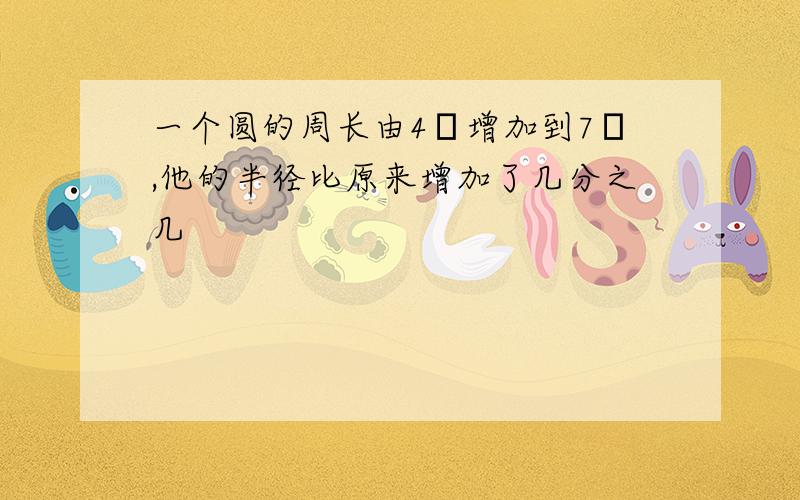 一个圆的周长由4π增加到7π,他的半径比原来增加了几分之几