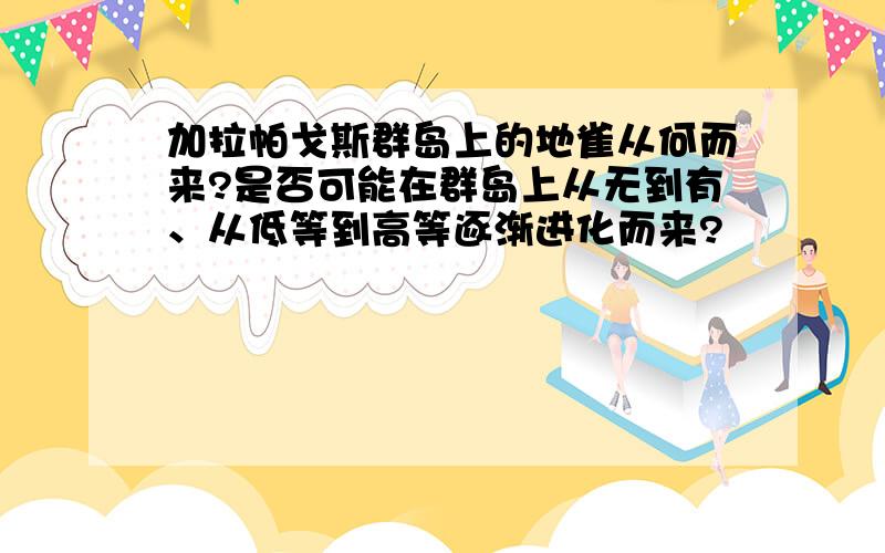 加拉帕戈斯群岛上的地雀从何而来?是否可能在群岛上从无到有、从低等到高等逐渐进化而来?