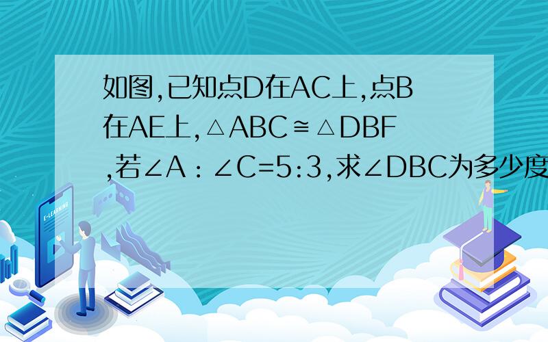 如图,已知点D在AC上,点B在AE上,△ABC≌△DBF,若∠A：∠C=5:3,求∠DBC为多少度?