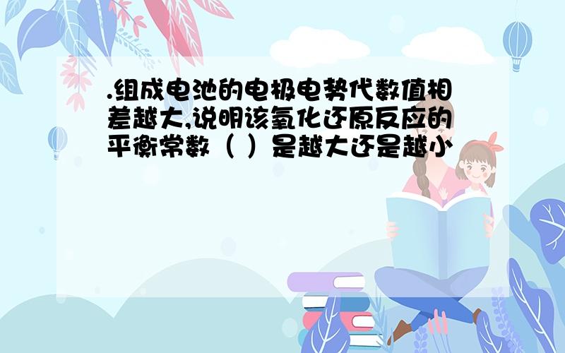 .组成电池的电极电势代数值相差越大,说明该氧化还原反应的平衡常数（ ）是越大还是越小