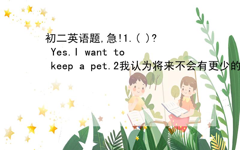 初二英语题,急!1.( )? Yes.I want to keep a pet.2我认为将来不会有更少的树I __thi