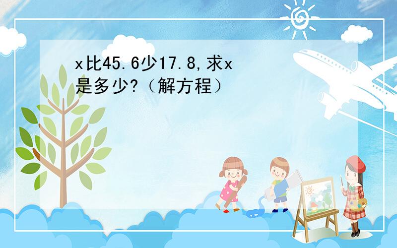 x比45.6少17.8,求x是多少?（解方程）