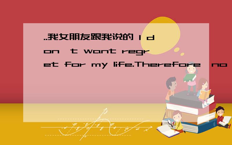 ..我女朋友跟我说的 I don't want regret for my life.Therefore,no matt