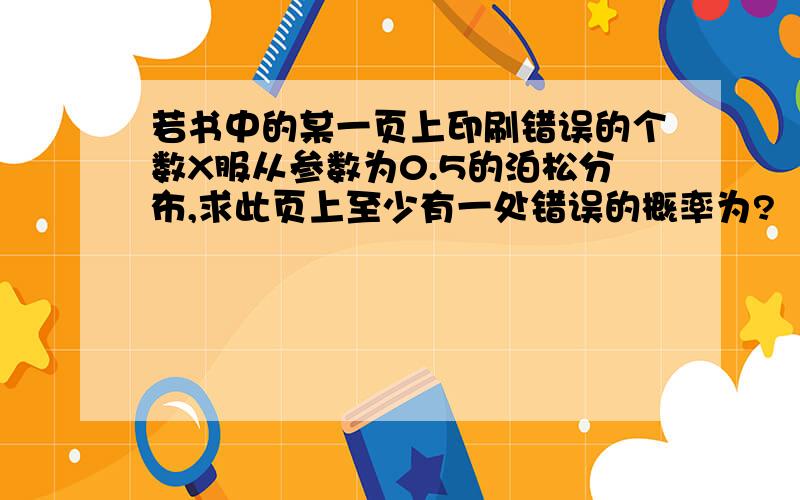 若书中的某一页上印刷错误的个数X服从参数为0.5的泊松分布,求此页上至少有一处错误的概率为?