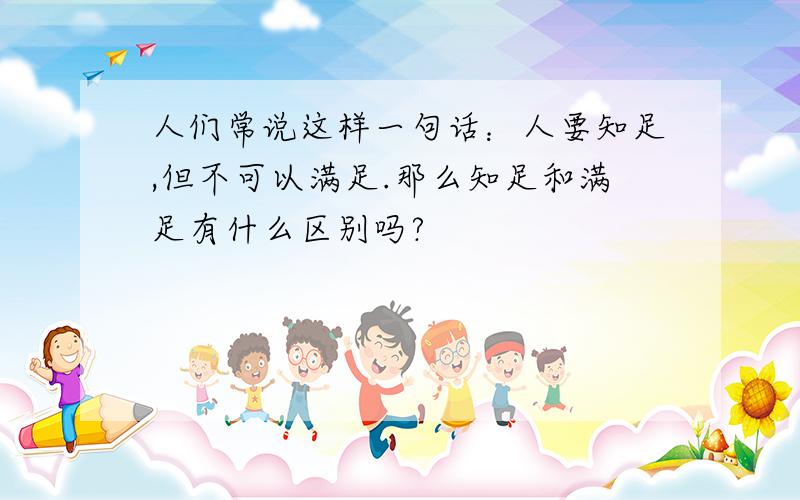 人们常说这样一句话：人要知足,但不可以满足.那么知足和满足有什么区别吗?