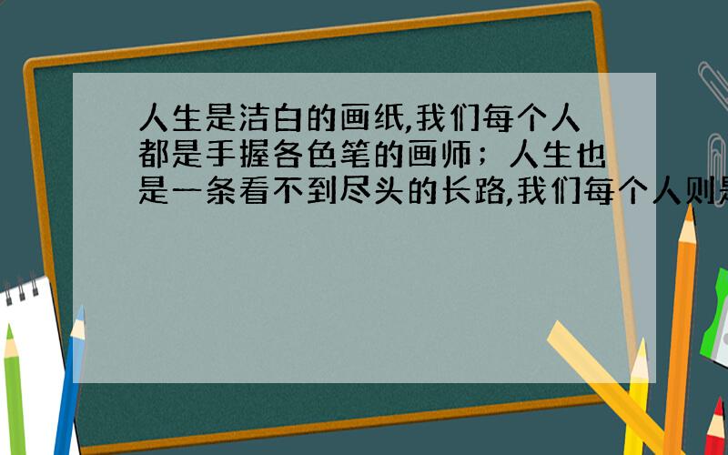 人生是洁白的画纸,我们每个人都是手握各色笔的画师；人生也是一条看不到尽头的长路,我们每个人则是人生道路的远足者；人生还像