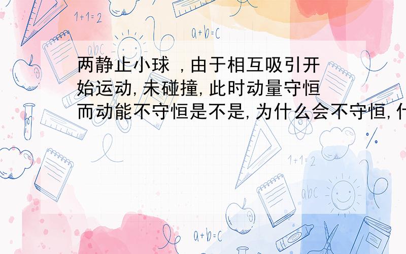 两静止小球 ,由于相互吸引开始运动,未碰撞,此时动量守恒而动能不守恒是不是,为什么会不守恒,什么情况下才守恒