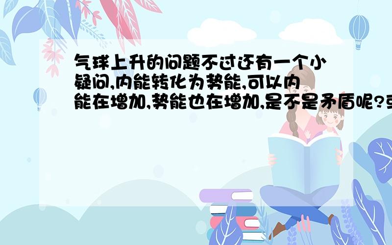 气球上升的问题不过还有一个小疑问,内能转化为势能,可以内能在增加,势能也在增加,是不是矛盾呢?或者说,在上升的过程中,内