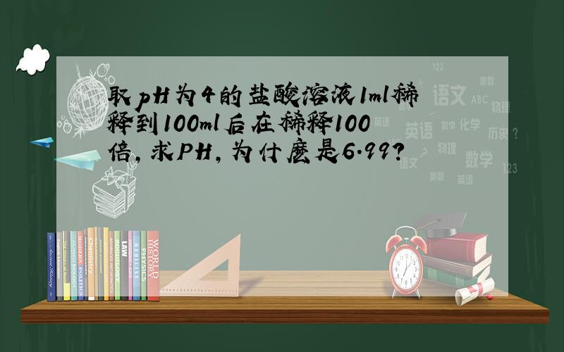 取pH为4的盐酸溶液1ml稀释到100ml后在稀释100倍,求PH,为什麽是6.99?