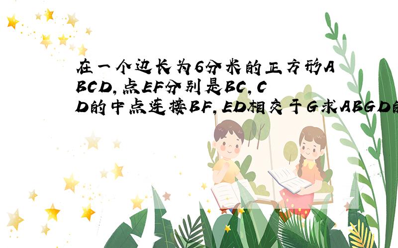 在一个边长为6分米的正方形ABCD,点EF分别是BC,CD的中点连接BF,ED相交于G求ABGD的面积