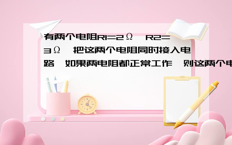 有两个电阻R1=2Ω,R2=3Ω,把这两个电阻同时接入电路,如果两电阻都正常工作,则这两个电阻的总电阻的最大值为__Ω,