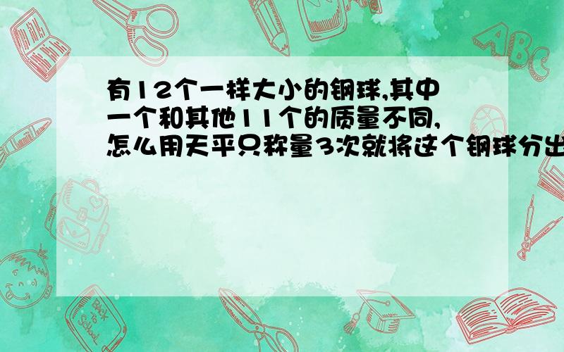 有12个一样大小的钢球,其中一个和其他11个的质量不同,怎么用天平只称量3次就将这个钢球分出来?