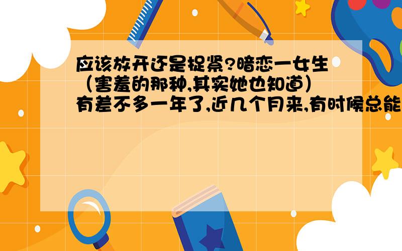 应该放开还是捉紧?暗恋一女生（害羞的那种,其实她也知道）有差不多一年了,近几个月来,有时候总能听到几个朋友说她和XXX（