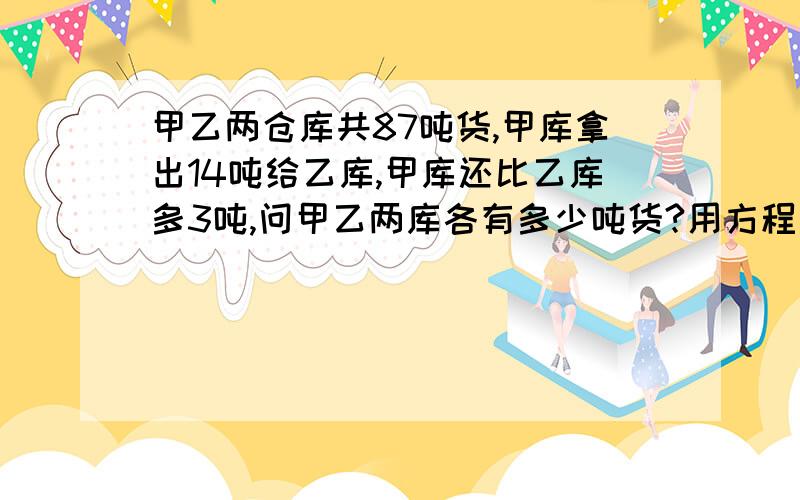 甲乙两仓库共87吨货,甲库拿出14吨给乙库,甲库还比乙库多3吨,问甲乙两库各有多少吨货?用方程式解