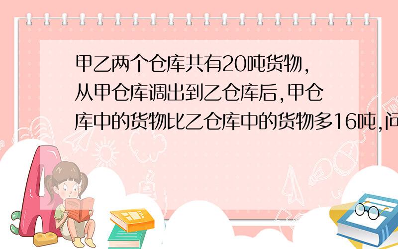 甲乙两个仓库共有20吨货物,从甲仓库调出到乙仓库后,甲仓库中的货物比乙仓库中的货物多16吨,问甲,乙两个仓库中原来各有多