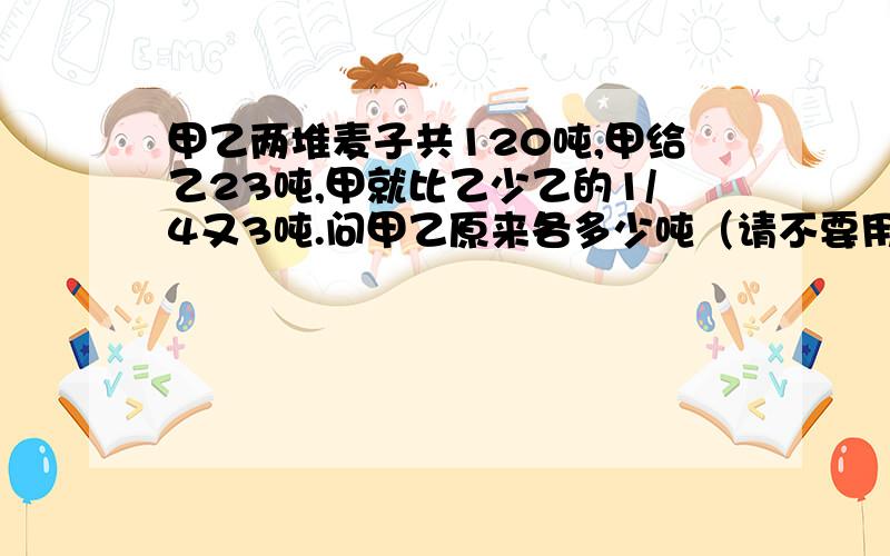 甲乙两堆麦子共120吨,甲给乙23吨,甲就比乙少乙的1/4又3吨.问甲乙原来各多少吨（请不要用方程）