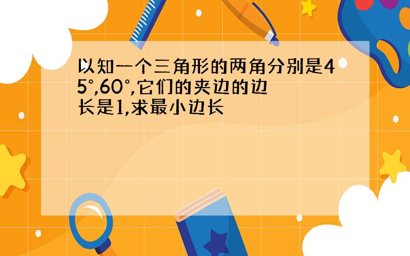 以知一个三角形的两角分别是45°,60°,它们的夹边的边长是1,求最小边长