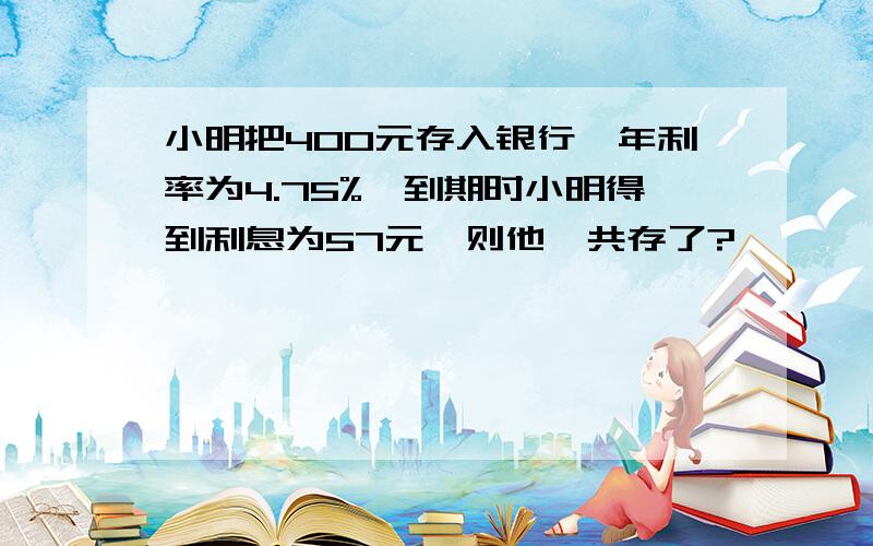 小明把400元存入银行,年利率为4.75%,到期时小明得到利息为57元,则他一共存了?