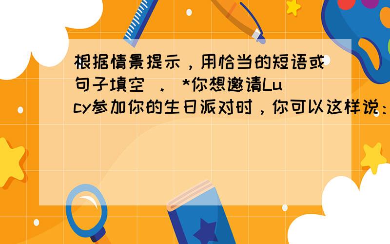 根据情景提示，用恰当的短语或句子填空 。 *你想邀请Lucy参加你的生日派对时，你可以这样说：  