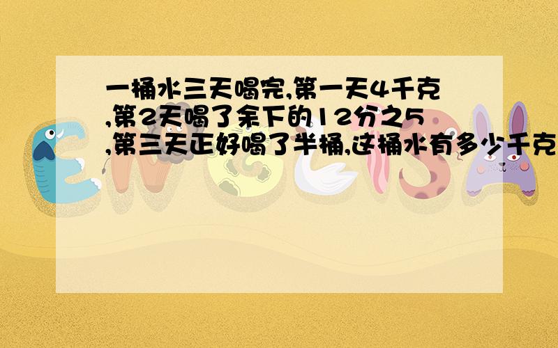 一桶水三天喝完,第一天4千克,第2天喝了余下的12分之5,第三天正好喝了半桶,这桶水有多少千克?48千克对