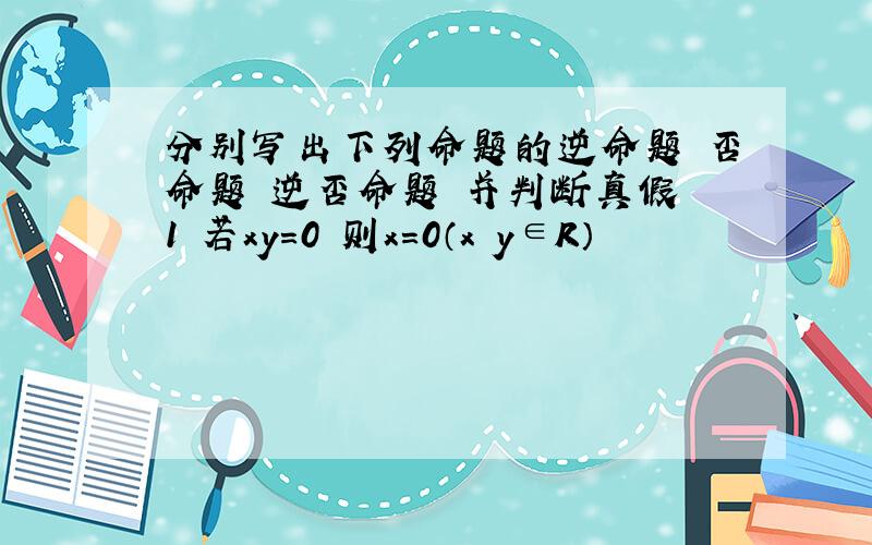 分别写出下列命题的逆命题 否命题 逆否命题 并判断真假 1 若xy=0 则x=0（x y∈R）