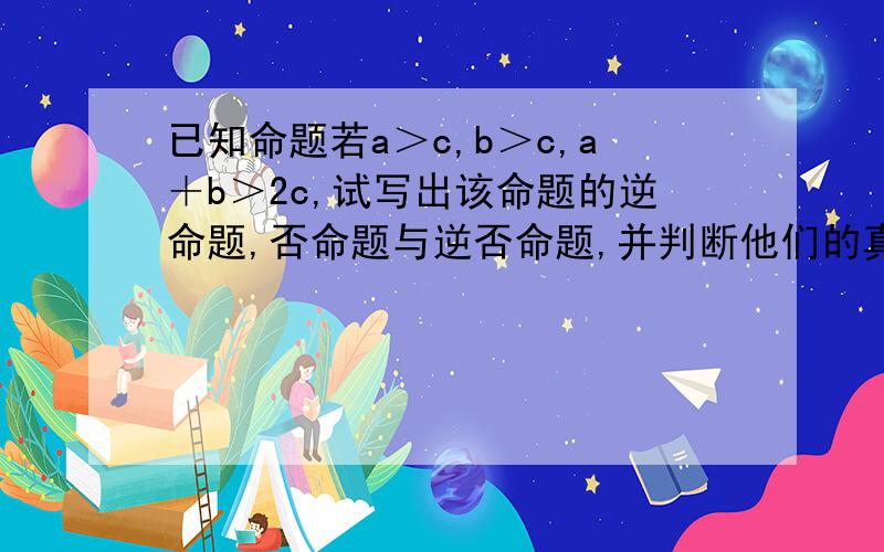 已知命题若a＞c,b＞c,a＋b＞2c,试写出该命题的逆命题,否命题与逆否命题,并判断他们的真假