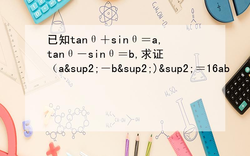 已知tanθ＋sinθ＝a,tanθ－sinθ＝b,求证（a²－b²)²＝16ab