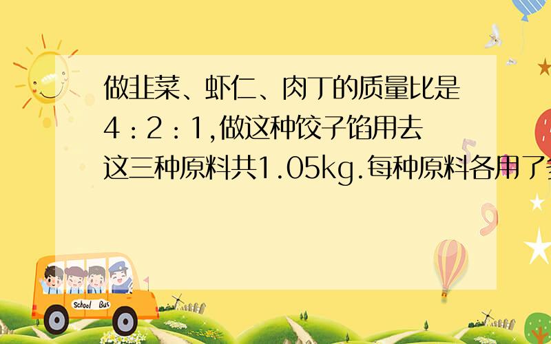 做韭菜、虾仁、肉丁的质量比是4：2：1,做这种饺子馅用去这三种原料共1.05kg.每种原料各用了多少kg?