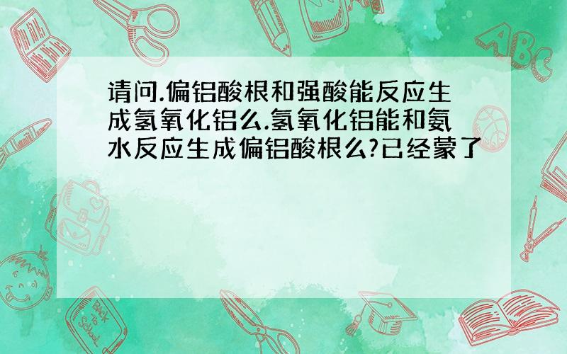 请问.偏铝酸根和强酸能反应生成氢氧化铝么.氢氧化铝能和氨水反应生成偏铝酸根么?已经蒙了