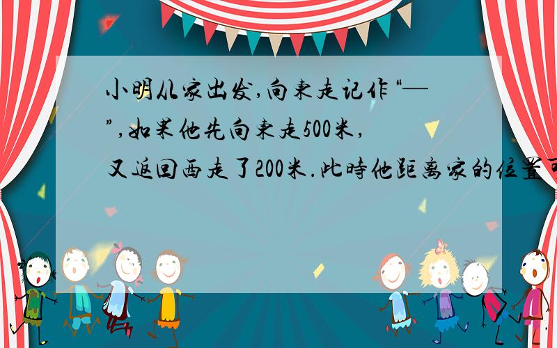 小明从家出发,向东走记作“—”,如果他先向东走500米,又返回西走了200米.此时他距离家的位置可以记作