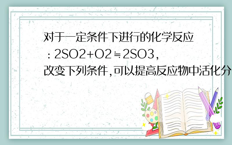 对于一定条件下进行的化学反应：2SO2+O2≒2SO3,改变下列条件,可以提高反应物中活化分子百分数的是_____