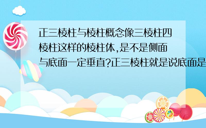 正三棱柱与棱柱概念像三棱柱四棱柱这样的棱柱体,是不是侧面与底面一定垂直?正三棱柱就是说底面是正三角形吗?