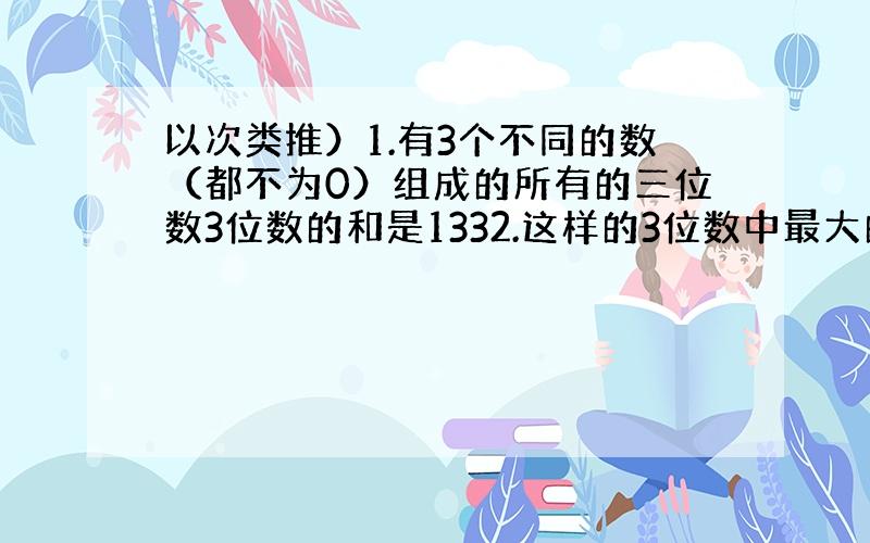 以次类推）1.有3个不同的数（都不为0）组成的所有的三位数3位数的和是1332.这样的3位数中最大的是多少?2.计算 （