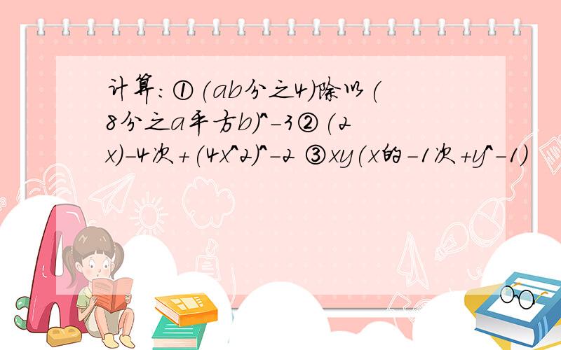 计算：①(ab分之4)除以(8分之a平方b)^-3②(2x)-4次+(4x^2)^-2 ③xy(x的-1次+y^-1)