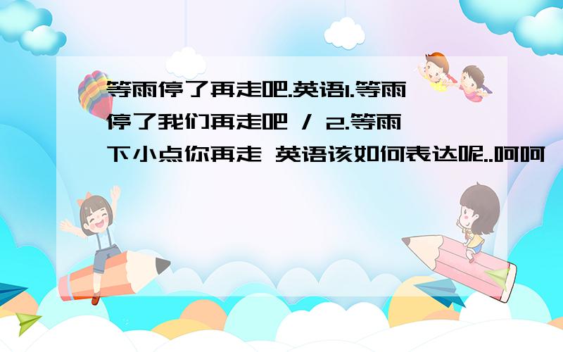 等雨停了再走吧.英语1.等雨停了我们再走吧 / 2.等雨下小点你再走 英语该如何表达呢..呵呵