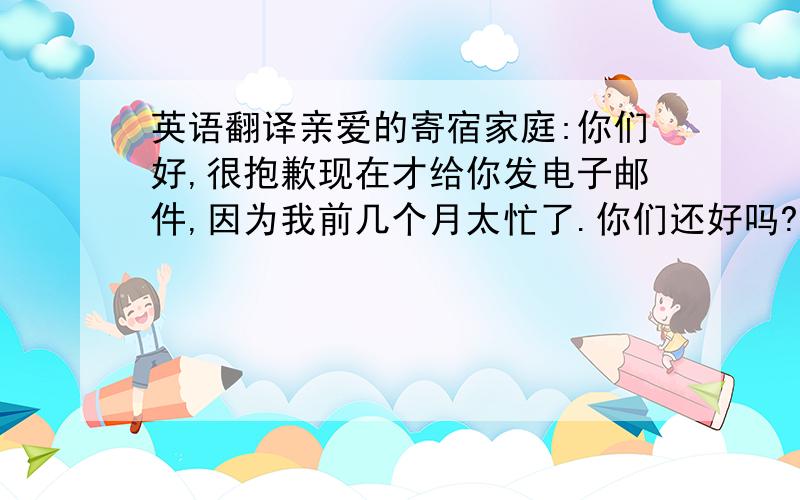 英语翻译亲爱的寄宿家庭:你们好,很抱歉现在才给你发电子邮件,因为我前几个月太忙了.你们还好吗?我很想你们,你们想我吗?我