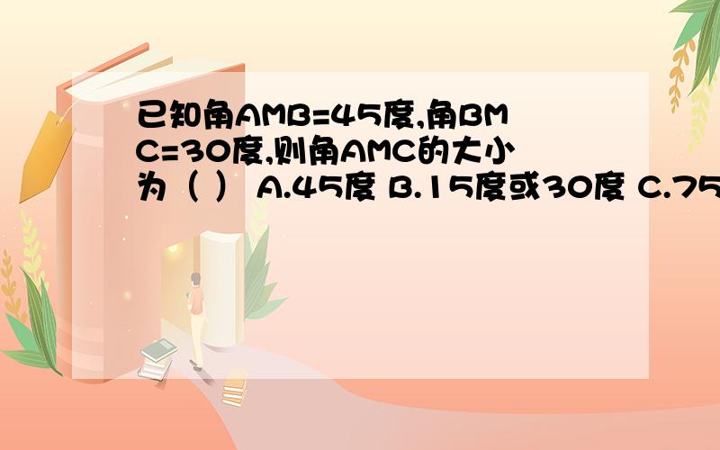 已知角AMB=45度,角BMC=30度,则角AMC的大小为（ ） A.45度 B.15度或30度 C.75度 D.15度