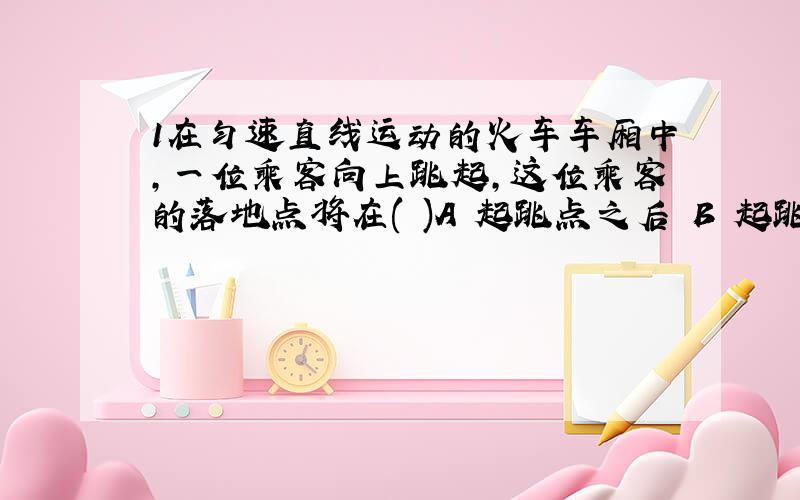 1在匀速直线运动的火车车厢中,一位乘客向上跳起,这位乘客的落地点将在( )A 起跳点之后 B 起跳点之前 C 起跳点上