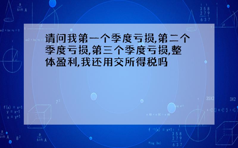 请问我第一个季度亏损,第二个季度亏损,第三个季度亏损,整体盈利,我还用交所得税吗