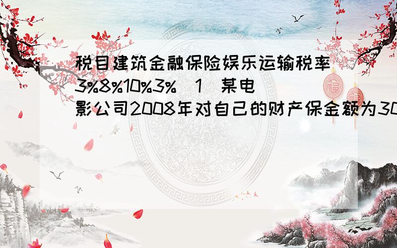 税目建筑金融保险娱乐运输税率3%8%10%3%（1）某电影公司2008年对自己的财产保金额为300万元,该公司交才产保险