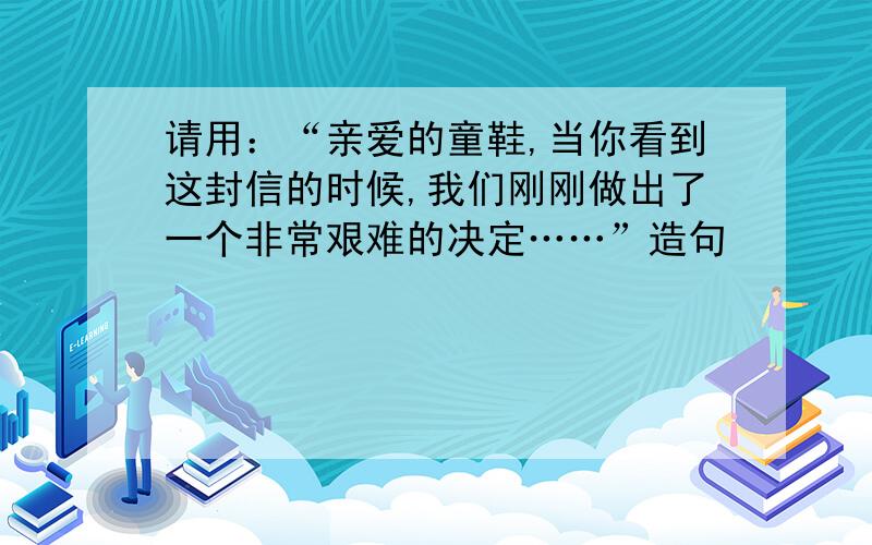 请用：“亲爱的童鞋,当你看到这封信的时候,我们刚刚做出了一个非常艰难的决定……”造句