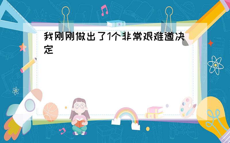 我刚刚做出了1个非常艰难道决定