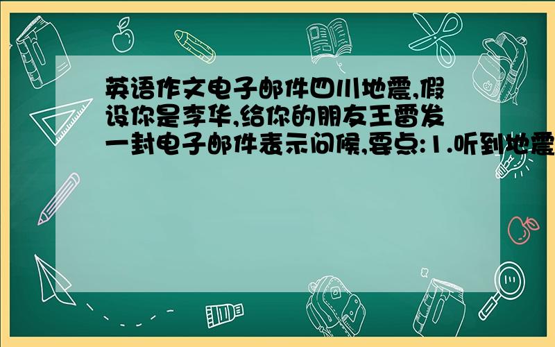 英语作文电子邮件四川地震,假设你是李华,给你的朋友王雷发一封电子邮件表示问候,要点:1.听到地震的消息很震惊,很担心他2