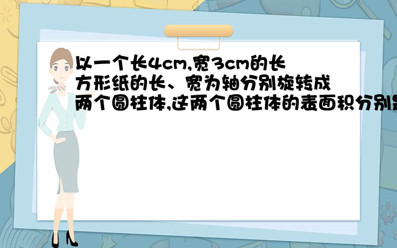 以一个长4cm,宽3cm的长方形纸的长、宽为轴分别旋转成两个圆柱体,这两个圆柱体的表面积分别是多少