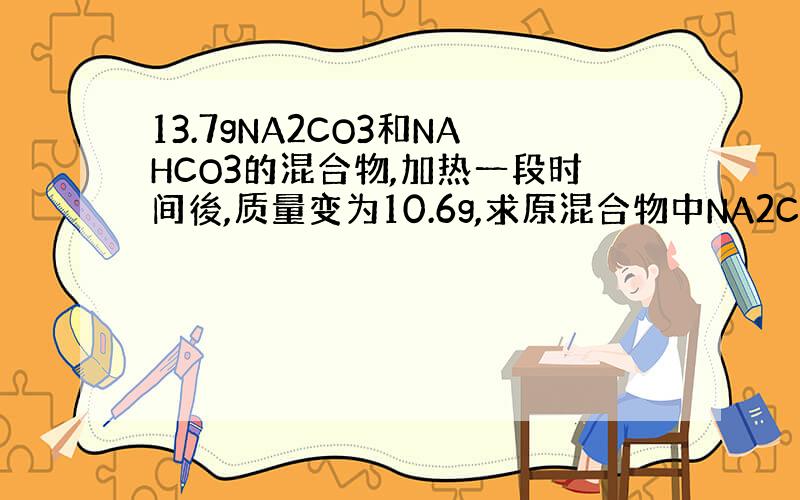 13.7gNA2CO3和NAHCO3的混合物,加热一段时间後,质量变为10.6g,求原混合物中NA2CO3和NAHCO3