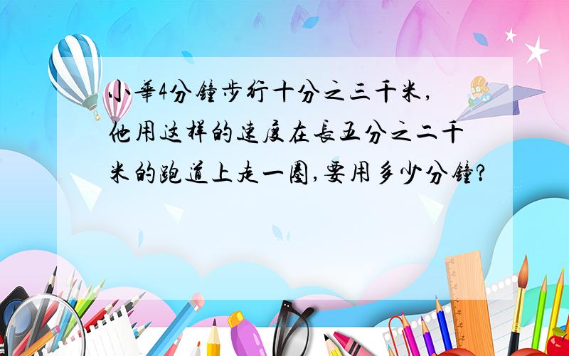 小华4分钟步行十分之三千米,他用这样的速度在长五分之二千米的跑道上走一圈,要用多少分钟?