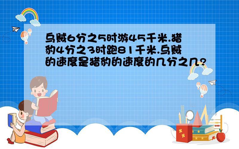 乌贼6分之5时游45千米.猎豹4分之3时跑81千米.乌贼的速度是猎豹的速度的几分之几?