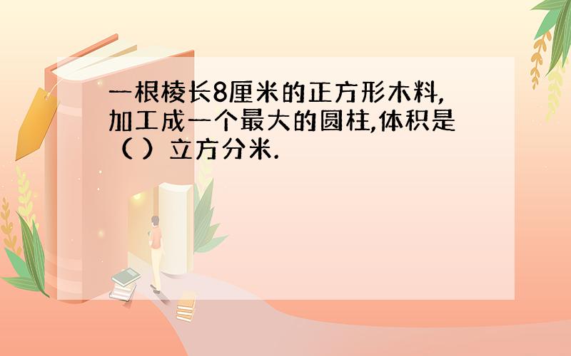 一根棱长8厘米的正方形木料,加工成一个最大的圆柱,体积是（ ）立方分米.