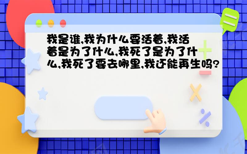 我是谁,我为什么要活着,我活着是为了什么,我死了是为了什么,我死了要去哪里,我还能再生吗?