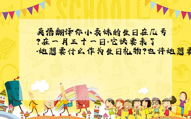 英语翻译你小表妹的生日在几号?在一月三十一日.它快要来了.她想要什么作为生日礼物?也许她想要个木偶和一幅拼图.